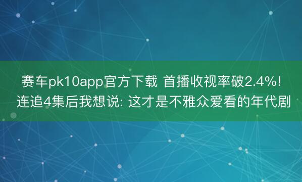 赛车pk10app官方下载 首播收视率破2.4%! 连追4集后我想说: 这才是不雅众爱看的年代剧